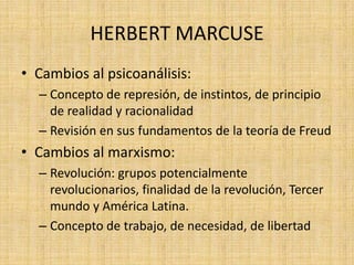 HERBERT MARCUSE
• Cambios al psicoanálisis:
– Concepto de represión, de instintos, de principio
de realidad y racionalidad
– Revisión en sus fundamentos de la teoría de Freud

• Cambios al marxismo:
– Revolución: grupos potencialmente
revolucionarios, finalidad de la revolución, Tercer
mundo y América Latina.
– Concepto de trabajo, de necesidad, de libertad

 