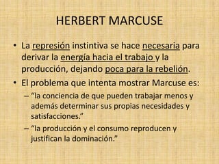 HERBERT MARCUSE
• La represión instintiva se hace necesaria para
derivar la energía hacia el trabajo y la
producción, dejando poca para la rebelión.
• El problema que intenta mostrar Marcuse es:
– “la conciencia de que pueden trabajar menos y
además determinar sus propias necesidades y
satisfacciones.”
– “la producción y el consumo reproducen y
justifican la dominación.”

 