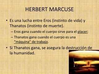 HERBERT MARCUSE
• Es una lucha entre Eros (instinto de vida) y
Thanatos (instinto de muerte).
– Eros gana cuando el cuerpo sirve para el placer;
– Thanatos gana cuando el cuerpo es una
“máquina” de trabajo.

• Si Thanatos gana, se asegura la destrucción de
la humanidad.

 