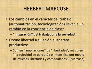 HERBERT MARCUSE
• Los cambios en el carácter del trabajo
(automatización, tecnologización) llevan a un
cambio en la conciencia de clase:
– “Integración” del trabajador a la sociedad.

• Opone libertad a sujeción al aparato
productivo:
– Surgen “ampliaciones” de “libertades”, más bien
“*la sujeción+ se perpetúa e intensifica por medio
de muchas libertades y comodidades”. (Marcuse)

 