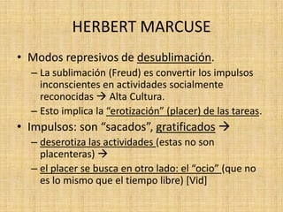 HERBERT MARCUSE
• Modos represivos de desublimación.
– La sublimación (Freud) es convertir los impulsos
inconscientes en actividades socialmente
reconocidas  Alta Cultura.
– Esto implica la “erotización” (placer) de las tareas.

• Impulsos: son “sacados”, gratificados 
– deserotiza las actividades (estas no son
placenteras) 
– el placer se busca en otro lado: el “ocio” (que no
es lo mismo que el tiempo libre) [Vid]

 