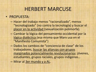 HERBERT MARCUSE
• PROPUESTA:
– Hacer del trabajo menos “racionalizado”, menos
“tecnologizado” (no contra la tecnología) y buscar el
placer en la actividad (sexualización polimorfa).
– Cambiar la lógica del pensamiento occidental por la
lógica dialéctica (esa misma que Marx usa en el
“Manifiesto Comunista”)
– Dados los cambios de “conciencia de clase” de los
trabajadores, buscar las alianzas con grupos
marginados potencialmente revolucionarios: jóvenes,
estudiantes, grupos raciales, grupos indígenas…
– Mirar al 3er mundo y a AL.

 