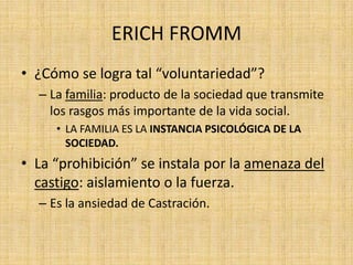 ERICH FROMM
• ¿Cómo se logra tal “voluntariedad”?
– La familia: producto de la sociedad que transmite
los rasgos más importante de la vida social.
• LA FAMILIA ES LA INSTANCIA PSICOLÓGICA DE LA
SOCIEDAD.

• La “prohibición” se instala por la amenaza del
castigo: aislamiento o la fuerza.
– Es la ansiedad de Castración.

 
