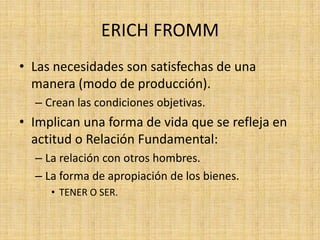 ERICH FROMM
• Las necesidades son satisfechas de una
manera (modo de producción).
– Crean las condiciones objetivas.

• Implican una forma de vida que se refleja en
actitud o Relación Fundamental:
– La relación con otros hombres.
– La forma de apropiación de los bienes.
• TENER O SER.

 