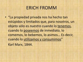 ERICH FROMM
• “La propiedad privada nos ha hecho tan
estúpidos y limitados que, para nosotros, un
objeto sólo es nuestro cuando lo tenemos,
cuando lo poseemos de inmediato, lo
comemos, lo bebemos, lo asimos… Es decir,
cuando lo utilizamos y consumimos”
Karl Marx, 1844.

 