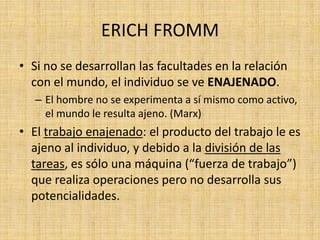 ERICH FROMM
• Si no se desarrollan las facultades en la relación
con el mundo, el individuo se ve ENAJENADO.
– El hombre no se experimenta a sí mismo como activo,
el mundo le resulta ajeno. (Marx)

• El trabajo enajenado: el producto del trabajo le es
ajeno al individuo, y debido a la división de las
tareas, es sólo una máquina (“fuerza de trabajo”)
que realiza operaciones pero no desarrolla sus
potencialidades.

 