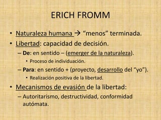 ERICH FROMM
• Naturaleza humana  “menos” terminada.
• Libertad: capacidad de decisión.
– De: en sentido – (emerger de la naturaleza).
• Proceso de individuación.

– Para: en sentido + (proyecto, desarrollo del “yo”).
• Realización positiva de la libertad.

• Mecanismos de evasión de la libertad:
– Autoritarismo, destructividad, conformidad
autómata.

 