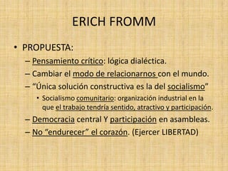 ERICH FROMM
• PROPUESTA:
– Pensamiento crítico: lógica dialéctica.
– Cambiar el modo de relacionarnos con el mundo.
– “Única solución constructiva es la del socialismo”
• Socialismo comunitario: organización industrial en la
que el trabajo tendría sentido, atractivo y participación.

– Democracia central Y participación en asambleas.
– No “endurecer” el corazón. (Ejercer LIBERTAD)

 