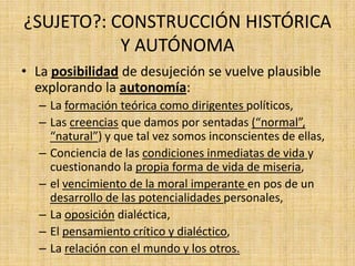 ¿SUJETO?: CONSTRUCCIÓN HISTÓRICA
Y AUTÓNOMA
• La posibilidad de desujeción se vuelve plausible
explorando la autonomía:
– La formación teórica como dirigentes políticos,
– Las creencias que damos por sentadas (“normal”,
“natural”) y que tal vez somos inconscientes de ellas,
– Conciencia de las condiciones inmediatas de vida y
cuestionando la propia forma de vida de miseria,
– el vencimiento de la moral imperante en pos de un
desarrollo de las potencialidades personales,
– La oposición dialéctica,
– El pensamiento crítico y dialéctico,
– La relación con el mundo y los otros.

 