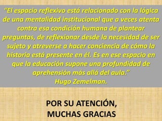 “El espacio reflexivo está relacionado con la lógica
de una mentalidad institucional que a veces atenta
contra esa condición humana de plantear
preguntas, de reflexionar desde la necesidad de ser
sujeto y atreverse a hacer conciencia de cómo la
historia está presente en él. Es en ese espacio en
que la educación supone una profundidad de
aprehensión más allá del aula.”
Hugo Zemelman.

POR SU ATENCIÓN,
MUCHAS GRACIAS

 