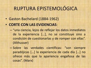 RUPTURA EPISTEMOLÓGICA
• Gaston Bachelard (1884-1962)
• CORTE CON LAS EVIDENCIAS:
– “una ciencia, lejos de reflejar los datos inmediatos
de la experiencia […], no se constituye sino a
condición de cuestionarlas y de romper con ellas”.
(Althusser)
– Sobre las verdades científicas: “son siempre
paradójicas […] la experiencia de cada día […] no
ofrece más que la apariencia engañosa de las
cosas”. (Marx)

 