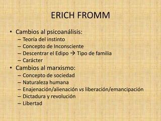 ERICH FROMM
• Cambios al psicoanálisis:
–
–
–
–

Teoría del instinto
Concepto de Inconsciente
Descentrar el Edipo  Tipo de familia
Carácter

• Cambios al marxismo:
–
–
–
–
–

Concepto de sociedad
Naturaleza humana
Enajenación/alienación vs liberación/emancipación
Dictadura y revolución
Libertad

 
