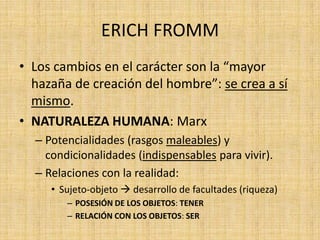 ERICH FROMM
• Los cambios en el carácter son la “mayor
hazaña de creación del hombre”: se crea a sí
mismo.
• NATURALEZA HUMANA: Marx
– Potencialidades (rasgos maleables) y
condicionalidades (indispensables para vivir).
– Relaciones con la realidad:
• Sujeto-objeto  desarrollo de facultades (riqueza)
– POSESIÓN DE LOS OBJETOS: TENER
– RELACIÓN CON LOS OBJETOS: SER

 