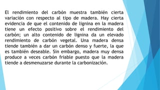 El rendimiento del carbón muestra también cierta
variación con respecto al tipo de madera. Hay cierta
evidencia de que el contenido de lignina en la madera
tiene un efecto positivo sobre el rendimiento del
carbón; un alto contenido de lignina da un elevado
rendimiento de carbón vegetal. Una madera densa
tiende también a dar un carbón denso y fuerte, la que
es también deseable. Sin embargo, madera muy densa
produce a veces carbón friable puesto que la madera
tiende a desmenuzarse durante la carbonización.
 