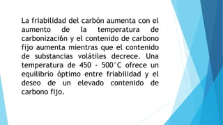 La friabilidad del carbón aumenta con el
aumento de la temperatura de
carbonizaci6n y el contenido de carbono
fijo aumenta mientras que el contenido
de substancias volátiles decrece. Una
temperatura de 450 - 500°C ofrece un
equilibrio óptimo entre friabilidad y el
deseo de un elevado contenido de
carbono fijo.
 