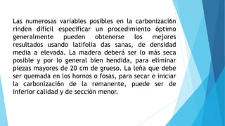 Las numerosas variables posibles en la carbonizaci6n
rinden difícil especificar un procedimiento óptimo
generalmente pueden obtenerse los mejores
resultados usando latifolia das sanas, de densidad
media a elevada. La madera deberá ser lo más seca
posible y por lo general bien hendida, para eliminar
piezas mayores de 20 cm de grueso. La leña que debe
ser quemada en los hornos o fosas, para secar e iniciar
la carbonizaci6n de la remanente, puede ser de
inferior calidad y de sección menor.
 