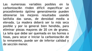 Las numerosas variables posibles en la
carbonizaci6n rinden difícil especificar un
procedimiento óptimo generalmente pueden
obtenerse los mejores resultados usando
latifolia das sanas, de densidad media a
elevada. La madera deberá ser lo más seca
posible y por lo general bien hendida, para
eliminar piezas mayores de 20 cm de grueso.
La leña que debe ser quemada en los hornos o
fosas, para secar e iniciar la carbonizaci6n de
la remanente, puede ser de inferior calidad y
de sección menor.
 