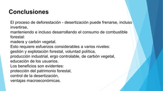 Conclusiones
El proceso de deforestación - desertización puede frenarse, incluso
invertirse,
manteniendo e incluso desarrollando el consumo de combustible
forestal:
madera y carbón vegetal.
Esto requiere esfuerzos considerables a varios niveles:
gestión y explotación forestal, voluntad política,
producción industrial, ergo controlable, de carbón vegetal,
educación de los usuarios.
Los beneficios son evidentes:
protección del patrimonio forestal,
control de la desertización,
ventajas macroeconómicas.
 