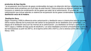 productos de fase líquida
: la recuperación de la fracción de gases condensables da lugar a la obtención del licor piroleñoso también
denominado ácido piroleñoso por el pH bajo de esta fracción. Estos productos se obtienen cuando se
incorpora un sistema de condensación de los gases que salen de la carbonización. El proceso de
carbonización que incluye además un sistema de recuperación de los gases condensables se denomina
destilación seca de la madera.
Destilación Seca
Según Panshing (1959) la diferencia entre carbonización y destilación seca o d.destructiva esta en que esta
última implica además de la producción del carbón la recuperación de los destilados (licor piroleñoso). Las
etapas de la destilación seca son las mismas de la carbonización. Los destilados se forman a partir de los
100°C (agua y volátiles de bajo punto de ebullición). Los otros destilados provienen principalmente a partir de
las hemicelulosas (a partir de 200°C), de la lignina (entre 250 a 425°C) y de la celulosa (entre 290 a 340°C);
Wenzl, 1970.
 