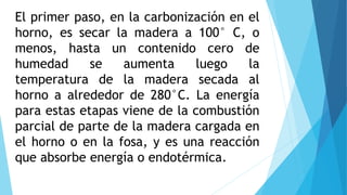 El primer paso, en la carbonización en el
horno, es secar la madera a 100° C, o
menos, hasta un contenido cero de
humedad se aumenta luego la
temperatura de la madera secada al
horno a alrededor de 280°C. La energía
para estas etapas viene de la combustión
parcial de parte de la madera cargada en
el horno o en la fosa, y es una reacción
que absorbe energía o endotérmica.
 