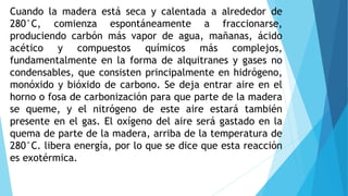 Cuando la madera está seca y calentada a alrededor de
280°C, comienza espontáneamente a fraccionarse,
produciendo carbón más vapor de agua, mañanas, ácido
acético y compuestos químicos más complejos,
fundamentalmente en la forma de alquitranes y gases no
condensables, que consisten principalmente en hidrógeno,
monóxido y bióxido de carbono. Se deja entrar aire en el
horno o fosa de carbonización para que parte de la madera
se queme, y el nitrógeno de este aire estará también
presente en el gas. El oxígeno del aire será gastado en la
quema de parte de la madera, arriba de la temperatura de
280°C. libera energía, por lo que se dice que esta reacción
es exotérmica.
 