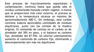 Este proceso de fraccionamiento espontáneo o
carbonización, continúa hasta que queda sólo el
residuo carbonizado llamado carbón vegetal. A menos
que se proporcione más calor externo, el proceso se
detiene y la temperatura alcanza un máximo de
aproximadamente 400°C. Sin embargo, este carbón
contiene todavía apreciables cantidades de residuos
alquitranes, junto con las cenizas de la madera
original. El contenido de cenizas en el carbón es de
alrededor del 30% en peso, y el balance es carbono
fijo, alrededor del 67-70%. Un ulterior calentamiento
aumenta el contenido de carbono fijo, eliminando y
descomponiendo aún más los alquitranes
 