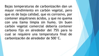 Bajas temperaturas de carbonizaci6n dan un
mayor rendimiento en carbón vegetal, pero
que es de baja calidad, que es corrosivo, por
contener alquitranes ácidos, y que no quema
con una llama limpia sin humo. Un buen
carbón vegetal comercial debería contener
carbono fijo en alrededor del 75% para lo
cual se requiere una temperatura final de
carbonizaci6n de alrededor de 500°C.
 