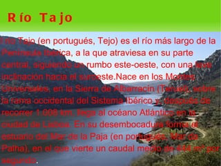 R ío T a jo
El río Tajo (en portugués, Tejo) es el río más largo de la
  Península Ibérica, a la que atraviesa en su parte
  central, siguiendo un rumbo este-oeste, con una leve
  inclinación hacia el suroeste.Nace en los Montes
  Universales, en la Sierra de Albarracín (Teruel), sobre
  la rama occidental del Sistema Ibérico y, después de
  recorrer 1.008 km, llega al océano Atlántico en la
  ciudad de Lisboa. En su desembocadura forma el
  estuario del Mar de la Paja (en portugués, Mar da
  Palha), en el que vierte un caudal medio de 444 m³ por
  segundo.
                                
 