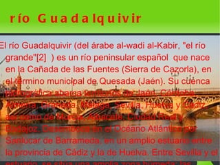 r ío G u a d a lq u iv ir

El río Guadalquivir (del árabe al-wadi al-Kabir, "el río
  grande"[2] ) es un río peninsular español que nace
  en la Cañada de las Fuentes (Sierra de Cazorla), en
  el término municipal de Quesada (Jaén). Su cuenca
  hidrográfica abarca territorios de Jaén, Córdoba,
  Almería, Granada, Málaga, Sevilla, Huelva y Cádiz,
  así como de Murcia, Albacete, Ciudad Real y
  Badajoz. Desemboca en el Océano Atlántico por
  Sanlúcar de Barrameda, en un amplio estuario entre
  la provincia de Cádiz y la de Huelva. Entre Sevilla y el
                              
 