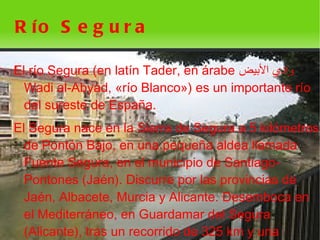 R ío S e g u r a

El río Segura (en latín Tader, en árabe ‫وادي البيض‬
  Wadi al-Abyad, «río Blanco») es un importante río
  del sureste de España.
El Segura nace en la Sierra de Segura a 5 kilómetros
  de Pontón Bajo, en una pequeña aldea llamada
  Fuente Segura, en el municipio de Santiago-
  Pontones (Jaén). Discurre por las provincias de
  Jaén, Albacete, Murcia y Alicante. Desemboca en
  el Mediterráneo, en Guardamar del Segura
  (Alicante), tras un recorrido de 325 km y una
                            
 
