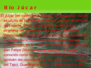 R ío J ú c a r
El Júcar (en valenciano, Xúquer; en aragonés, Xúcar)
  es un río de la Península Ibérica, situado en el este
  de España. Tiene una longitud de 497,5 km,
  atraviesa las provincias de Cuenca, Albacete y
  Valencia, y desemboca en el mar Mediterráneo. Era
  conocido como Sucro por los romanos. Nace a
  1.700 msnm, en la vertiente meridional del cerro de
  San Felipe (Montes Universales) en el paraje
  conocido como los Ojos de Valdeminguete y cerca
  también del nacimiento de los ríos Cuervo (cuenca
  del Tajo), Guadalaviar-Turia, Cabriel (cuenca del
                             
 