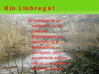 R ío L lo b r e g a t

         El Llobregat es un
           importante río de
           Cataluña.
           Originalmente en
           castellano se le
           llamaba Río
           Lobregado, pero
           actualmente está en
           desuso y se utiliza el
           topónimo catalán.
                      
 