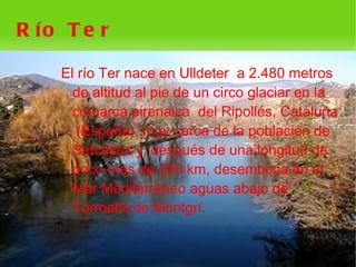 R ío T e r

    El río Ter nace en Ulldeter a 2.480 metros
      de altitud al pie de un circo glaciar en la
      comarca pirenaica del Ripollés, Cataluña
       (España), muy cerca de la población de
      Setcases y, después de una longitud de
      poco más de 200 km, desemboca en el
      Mar Mediterráneo aguas abajo de
      Torroella de Montgrí.


                        
 