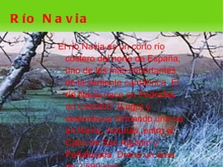 R ío N a v ia

        El río Navia es un corto río
          costero del norte de España,
          uno de los más importantes
          de la vertiente cantábrica. El
          río Navia nace en Pedrafita
          do Cebreiro (Lugo) y
          desemboca formando una ría
          en Navia, Asturias, entre el
          Cabo de San Agustín y
          Peñafurada. Drena un área
                      
 