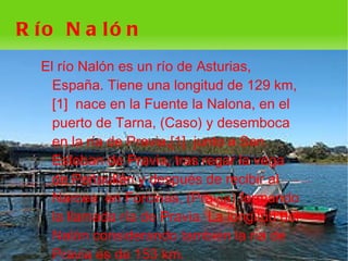 R ío N a ló n
    El río Nalón es un río de Asturias,
      España. Tiene una longitud de 129 km,
      [1] nace en la Fuente la Nalona, en el
      puerto de Tarna, (Caso) y desemboca
      en la ría de Pravia,[1] junto a San
      Esteban de Pravia, tras regar la vega
      de Peñaullán y después de recibir al
      Narcea en Forcinas, (Pravia) formando
      la llamada ría de Pravia. La longitud del
      Nalón considerando también la ría de
 
      Pravia es de 153 km.  
 