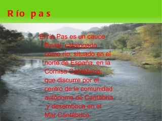 R ío p a s

       El río Pas es un cauce
         fluvial, catalogado
         como río, situado en el
         norte de España, en la
         Cornisa Cantábrica,
         que discurre por el
         centro de la comunidad
         autónoma de Cantabria
          y desemboca en el
         Mar Cantábrico. 
 