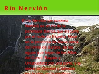 R ío N e r v ió n

      El río Nervión (en euskera
        Nerbioi) es un río de la
        península Ibérica que discurre
        por el norte de España. Nace
        en la provincia de Álava cerca
        del límite de Burgos, de las
        aguas que bajan de los Altos
        del Corral, Bagate y
        Urkabustaitz por una parte, y la
        sierra de Gorobel o Sálvada
                      
 
