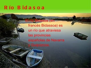 R ío B id a s o a

        El río Bidasoa (en
          francés Bidassoa) es
          un río que atraviesa
          las provincias
          españolas de Navarra
          y Guipúzcoa.




                     
 
