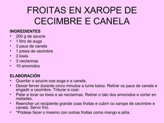 FROITAS EN XAROPE DE
CECIMBRE E CANELA
INGREDIENTES
• 200 g de azucre
• 1 litro de auga
• 3 paus de canela
• 1 presa de cecimbre
• 3 kiwis
• 3 nectarinas
• 10 amorodos
ELABORACIÓN
• Quentar o azucre coa auga e a canela.
• Deixar ferver durante cinco minutos a lume baixo. Retirar os paus de canela e
engadir a cecimbre. Triturar e coar.
• Pelar e torar os kiwis e as nectarinas. Retirar o talo dos amorodos e cortar en
metades.
• Reencher un recipiente grande coas froitas e cubrir co xarope de cecimbre e
canela. Servir frío.
• *Pódese facer o mesmo con outras froitas como mango e piña.
 