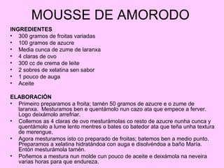 MOUSSE DE AMORODO
INGREDIENTES
• 300 gramos de froitas variadas
• 100 gramos de azucre
• Media cunca de zume de laranxa
• 4 claras de ovo
• 300 cc de crema de leite
• 2 sobres de xelatina sen sabor
• 1 pouco de auga
• Aceite
ELABORACIÓN
• Primeiro preparamos a froita; tamén 50 gramos de azucre e o zume de
laranxa. Mesturamos ben e quentámolo nun cazo ata que empece a ferver.
Logo deixámolo arrefriar.
• Collemos as 4 claras de ovo mesturámolas co resto de azucre nunha cunca y
quentámolo a lume lento mentres o bates co batedor ata que teña unha textura
de merengue.
• Agora mesturamos isto co preparado de froitas; batemos ben a medio punto.
Preparamos a xelatina hidratándoa con auga e disolvéndoa a baño María.
Entón mesturámola tamén.
• Poñemos a mestura nun molde cun pouco de aceite e deixámola na neveira
varias horas para que endureza.
 