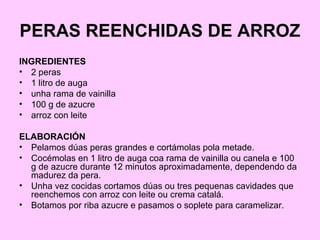 PERAS REENCHIDAS DE ARROZ
INGREDIENTES
• 2 peras
• 1 litro de auga
• unha rama de vainilla
• 100 g de azucre
• arroz con leite
ELABORACIÓN
• Pelamos dúas peras grandes e cortámolas pola metade.
• Cocémolas en 1 litro de auga coa rama de vainilla ou canela e 100
g de azucre durante 12 minutos aproximadamente, dependendo da
madurez da pera.
• Unha vez cocidas cortamos dúas ou tres pequenas cavidades que
reenchemos con arroz con leite ou crema catalá.
• Botamos por riba azucre e pasamos o soplete para caramelizar.
 