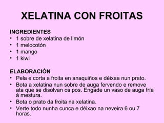 XELATINA CON FROITAS
INGREDIENTES
• 1 sobre de xelatina de limón
• 1 melocotón
• 1 mango
• 1 kiwi
ELABORACIÓN
• Pela e corta a froita en anaquiños e déixaa nun prato.
• Bota a xelatina nun sobre de auga fervendo e remove
ata que se disolvan os pos. Engade un vaso de auga fría
á mestura.
• Bota o prato da froita na xelatina.
• Verte todo nunha cunca e déixao na neveira 6 ou 7
horas.
 