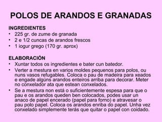 POLOS DE ARANDOS E GRANADAS
INGREDIENTES
• 225 gr. de zume de granada
• 2 e 1/2 cuncas de arandos frescos
• 1 iogur grego (170 gr. aprox)
ELABORACIÓN
• Xuntar todos os ingredientes e bater cun batedor.
• Verter a mestura en varios moldes pequenos para polos, ou
nuns vasos refugables. Coloca o pau de madeira para xeados
e engade algúns arandos enteiros arriba para decorar. Meter
no conxelador ata que estean conxelados.
• Se a mestura non está o suficientemente espesa para que o
pau e os arandos queden ben colocados, podes usar un
anaco de papel encerado (papel para forno) e atravesar o
pau polo papel. Coloca os arandos enriba do papel. Unha vez
conxelado simplemente terás que quitar o papel con coidado.
 