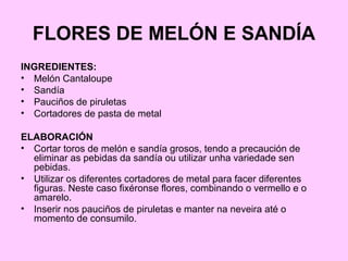 FLORES DE MELÓN E SANDÍA
INGREDIENTES:
• Melón Cantaloupe
• Sandía
• Pauciños de piruletas
• Cortadores de pasta de metal
ELABORACIÓN
• Cortar toros de melón e sandía grosos, tendo a precaución de
eliminar as pebidas da sandía ou utilizar unha variedade sen
pebidas.
• Utilizar os diferentes cortadores de metal para facer diferentes
figuras. Neste caso fixéronse flores, combinando o vermello e o
amarelo.
• Inserir nos pauciños de piruletas e manter na neveira até o
momento de consumilo.
 