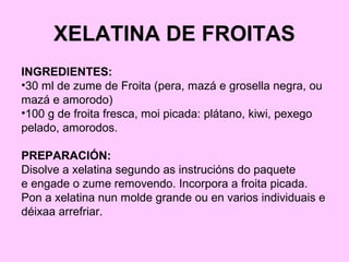XELATINA DE FROITAS
INGREDIENTES:
•30 ml de zume de Froita (pera, mazá e grosella negra, ou
mazá e amorodo)
•100 g de froita fresca, moi picada: plátano, kiwi, pexego
pelado, amorodos.
PREPARACIÓN:
Disolve a xelatina segundo as instrucións do paquete
e engade o zume removendo. Incorpora a froita picada.
Pon a xelatina nun molde grande ou en varios individuais e
déixaa arrefriar.
 