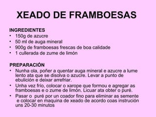 XEADO DE FRAMBOESAS
INGREDIENTES
• 150g de azucre
• 50 ml de auga mineral
• 900g de framboesas frescas de boa calidade
• 1 cullerada de zume de limón
PREPARACIÓN
• Nunha ola, poñer a quentar auga mineral e azucre a lume
lento ata que se disolva o azucre. Levar a punto de
ebulición e deixar arrefriar.
• Unha vez frío, colocar o xarope que formou e agregar as
framboesas e o zume de limón. Licuar ata obter o puré.
• Pasar o puré por un coador fino para eliminar as semente
e colocar en maquina de xeado de acordo coas instrución
uns 20-30 minutos
 