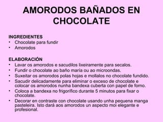 AMORODOS BAÑADOS EN
CHOCOLATE
INGREDIENTES
• Chocolate para fundir
• Amorodos
ELABORACIÓN
• Lavar os amorodos e sacudilos lixeiramente para secalos.
• Fundir o chocolate ao baño maría ou ao microondas.
• Suxeitar os amorodos polas hojas e mollalos no chocolate fundido.
• Sacudir delicadamente para eliminar o exceso de chocolate e
colocar os amorodos nunha bandexa cuberta con papel de forno.
• Coloca a bandexa no frigorífico durante 5 minutos para fixar o
chocolate.
• Decorar en contraste con chocolate usando unha pequena manga
pasteleira. Isto dará aos amorodos un aspecto moi elegante e
profesional.
 