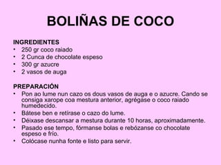 BOLIÑAS DE COCO
INGREDIENTES
• 250 gr coco raiado
• 2 Cunca de chocolate espeso
• 300 gr azucre
• 2 vasos de auga
PREPARACIÓN
• Pon ao lume nun cazo os dous vasos de auga e o azucre. Cando se
consiga xarope coa mestura anterior, agrégase o coco raiado
humedecido.
• Bátese ben e retírase o cazo do lume.
• Déixase descansar a mestura durante 10 horas, aproximadamente.
• Pasado ese tempo, fórmanse bolas e rebózanse co chocolate
espeso e frío.
• Colócase nunha fonte e listo para servir.
 