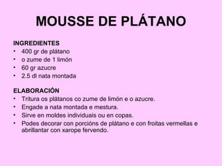 MOUSSE DE PLÁTANO
INGREDIENTES
• 400 gr de plátano
• o zume de 1 limón
• 60 gr azucre
• 2.5 dl nata montada
ELABORACIÓN
• Tritura os plátanos co zume de limón e o azucre.
• Engade a nata montada e mestura.
• Sirve en moldes individuais ou en copas.
• Podes decorar con porcións de plátano e con froitas vermellas e
abrillantar con xarope fervendo.
 
