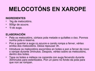 MELOCOTÓNS EN XAROPE
INGREDIENTES
• 1kg de melocotóns.
• 500gr de azucre.
• 1l de auga.
ELABORACIÓN
• Pela os melocotóns, córtaos pola metade e quítalles o óso. Ponnos
nunha pota e reserva.
• Pon a quentar a auga co azucre e cando rompa a ferver, vérteo
enriba dos melocotóns. Deixa repousar 3h.
• Introduce os melocotóns escorridos en botes e pon a ferver de novo
o xarope durante 3minutos. Despois, vérteo sobre os melocotóns,
dentro dos botes.
• Tapa os botes e méteos na cazarola con auga fervendo durante
30minutos para esterilizalos. Pon un pano no fondo da pota para
que non se rompan.
 